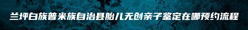兰坪白族普米族自治县胎儿无创亲子鉴定在哪预约流程