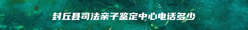 封丘县司法亲子鉴定中心电话多少