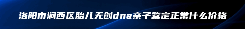 洛阳市涧西区胎儿无创dna亲子鉴定正常什么价格