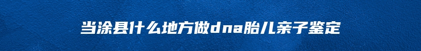当涂县什么地方做dna胎儿亲子鉴定