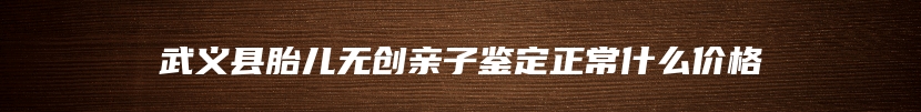 武义县胎儿无创亲子鉴定正常什么价格