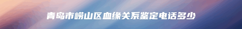 青岛市崂山区血缘关系鉴定电话多少