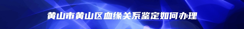 黄山市黄山区血缘关系鉴定如何办理