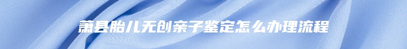 萧县胎儿无创亲子鉴定怎么办理流程