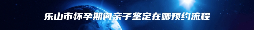 乐山市怀孕期间亲子鉴定在哪预约流程