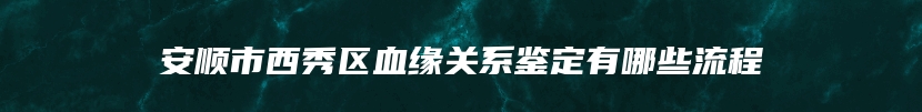 安顺市西秀区血缘关系鉴定有哪些流程