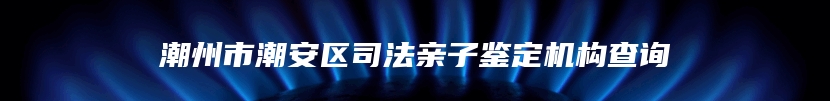 潮州市潮安区司法亲子鉴定机构查询