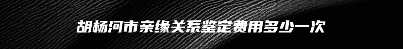 胡杨河市亲缘关系鉴定费用多少一次
