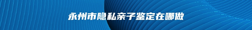 永州市隐私亲子鉴定在哪做