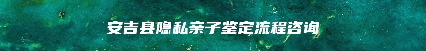 安吉县隐私亲子鉴定流程咨询