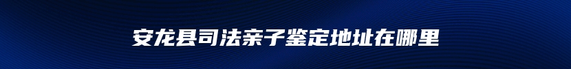 安龙县司法亲子鉴定地址在哪里