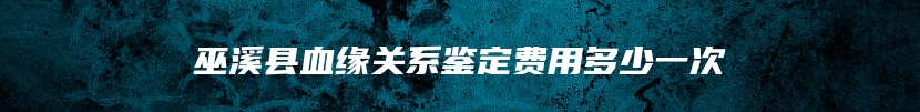 巫溪县血缘关系鉴定费用多少一次
