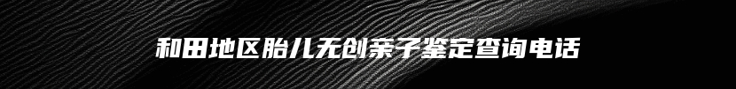 和田地区胎儿无创亲子鉴定查询电话