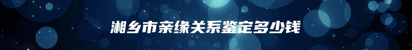 湘乡市亲缘关系鉴定多少钱