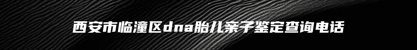 西安市临潼区dna胎儿亲子鉴定查询电话