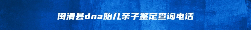 闽清县dna胎儿亲子鉴定查询电话