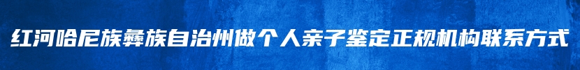 红河哈尼族彝族自治州做个人亲子鉴定正规机构联系方式