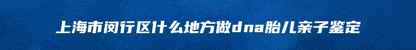 上海市闵行区什么地方做dna胎儿亲子鉴定