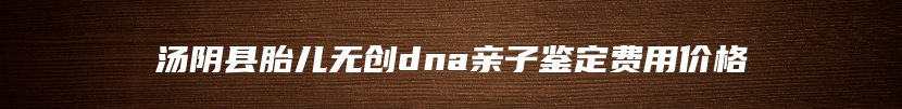 汤阴县胎儿无创dna亲子鉴定费用价格