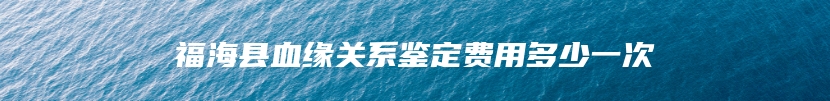 福海县血缘关系鉴定费用多少一次