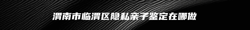 渭南市临渭区隐私亲子鉴定在哪做