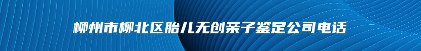 柳州市柳北区胎儿无创亲子鉴定公司电话