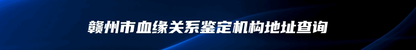 赣州市血缘关系鉴定机构地址查询