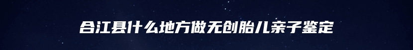 合江县什么地方做无创胎儿亲子鉴定