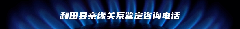 和田县亲缘关系鉴定咨询电话