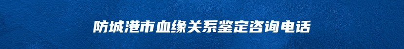 防城港市血缘关系鉴定咨询电话