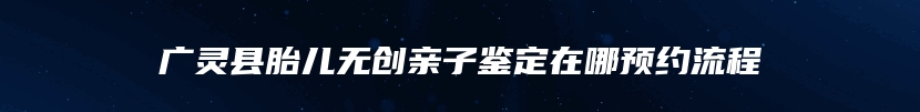广灵县胎儿无创亲子鉴定在哪预约流程