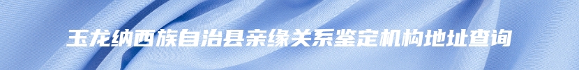 玉龙纳西族自治县亲缘关系鉴定机构地址查询