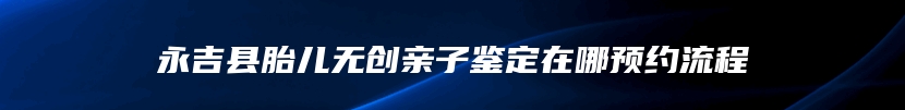 永吉县胎儿无创亲子鉴定在哪预约流程
