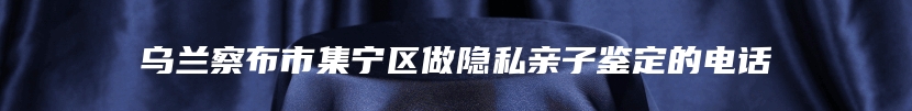 乌兰察布市集宁区做隐私亲子鉴定的电话