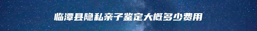 临潭县隐私亲子鉴定大概多少费用