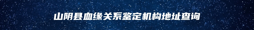 山阴县血缘关系鉴定机构地址查询