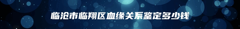 临沧市临翔区血缘关系鉴定多少钱
