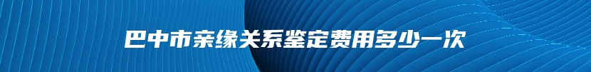 巴中市亲缘关系鉴定费用多少一次