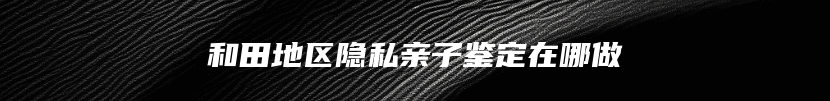 和田地区隐私亲子鉴定在哪做