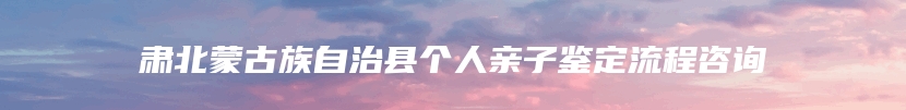 肃北蒙古族自治县个人亲子鉴定流程咨询