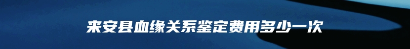来安县血缘关系鉴定费用多少一次