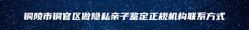 铜陵市铜官区做隐私亲子鉴定正规机构联系方式