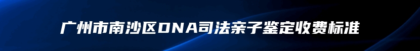 广州市南沙区DNA司法亲子鉴定收费标准