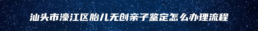 汕头市濠江区胎儿无创亲子鉴定怎么办理流程