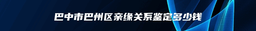 巴中市巴州区亲缘关系鉴定多少钱