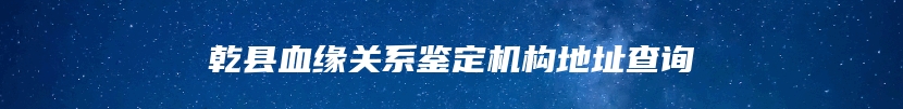 乾县血缘关系鉴定机构地址查询