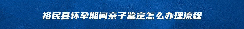 裕民县怀孕期间亲子鉴定怎么办理流程