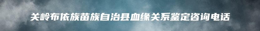 关岭布依族苗族自治县血缘关系鉴定咨询电话
