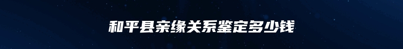 和平县亲缘关系鉴定多少钱