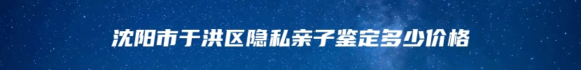 沈阳市于洪区隐私亲子鉴定多少价格